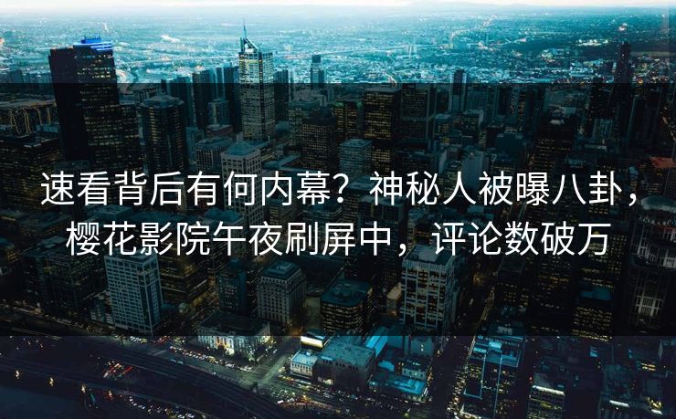 速看背后有何内幕？神秘人被曝八卦，樱花影院午夜刷屏中，评论数破万