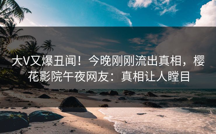 大V又爆丑闻！今晚刚刚流出真相，樱花影院午夜网友：真相让人瞠目