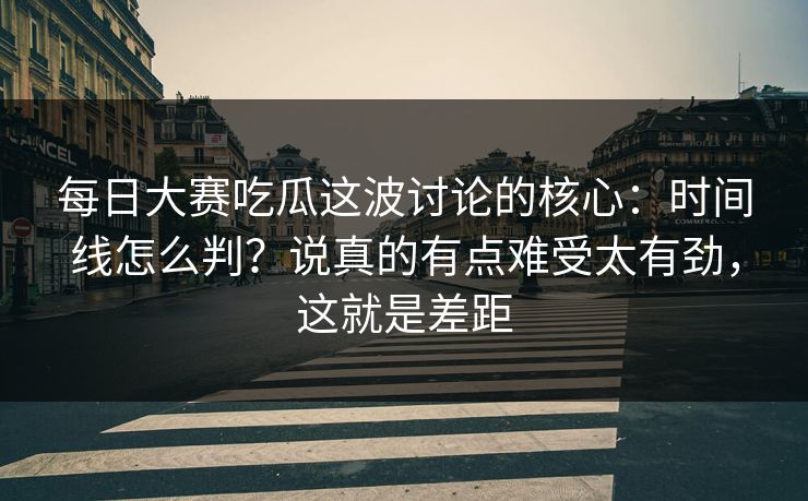 每日大赛吃瓜这波讨论的核心：时间线怎么判？说真的有点难受太有劲，这就是差距