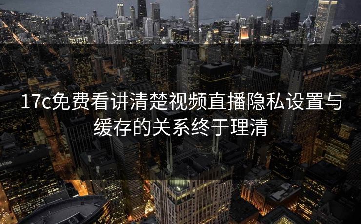 17c免费看讲清楚视频直播隐私设置与缓存的关系终于理清