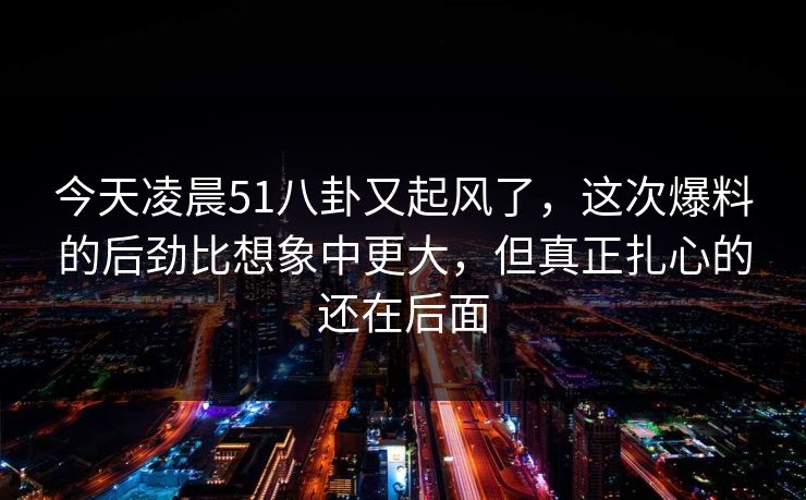 今天凌晨51八卦又起风了，这次爆料的后劲比想象中更大，但真正扎心的还在后面